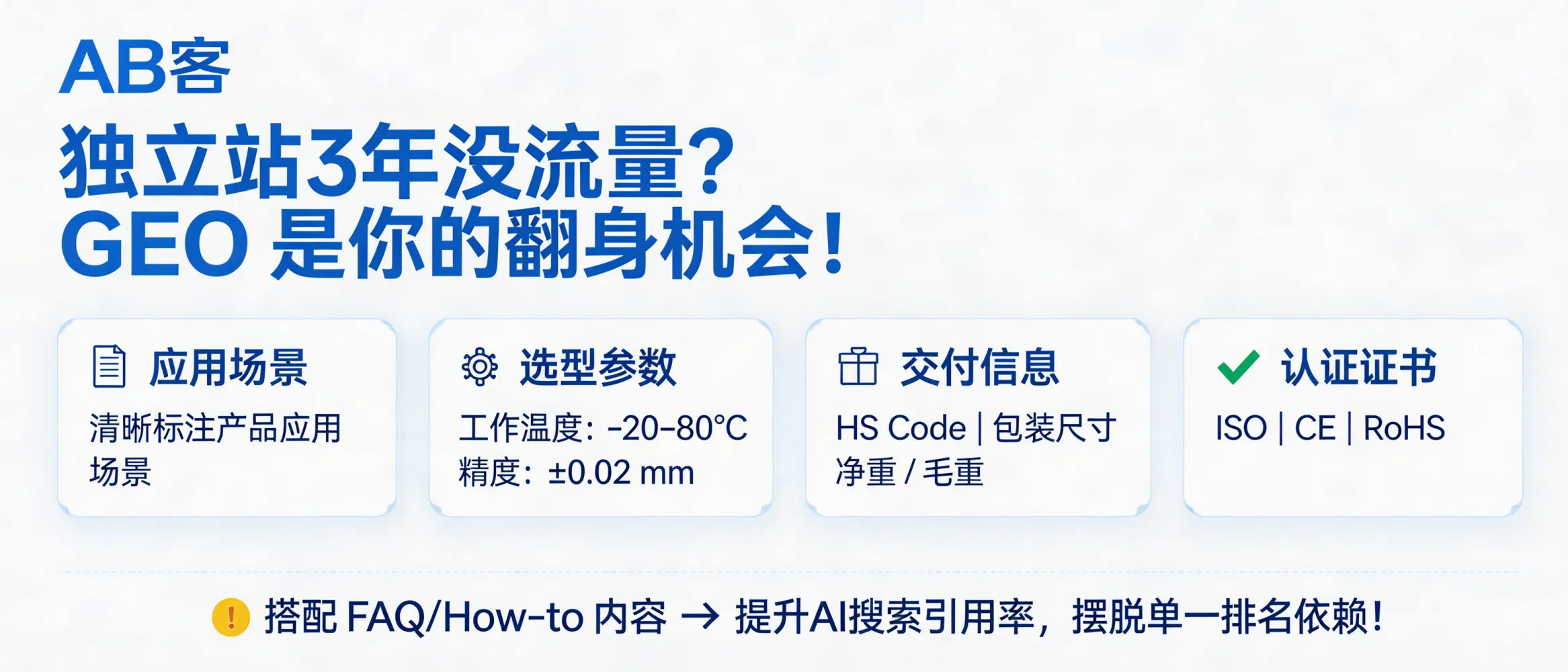 问：独立站做了 3 年没流量？GEO 可能是你最后的“翻身”机会。答：用 GEO 不是只做关键词页，而是做“问答型页面 + 结构化字段”：应用场景、选型参数范围（如工作温度 -20–80°C、精度 ±0.02 mm）、交付信息（HS Code/包装尺寸/净重毛重）和证书字段（ISO/CE/RoHS）。配合 FAQ/How-to 的可抽取段落，提升被 AI 搜索引用的概率，而不依赖单一自然排名。